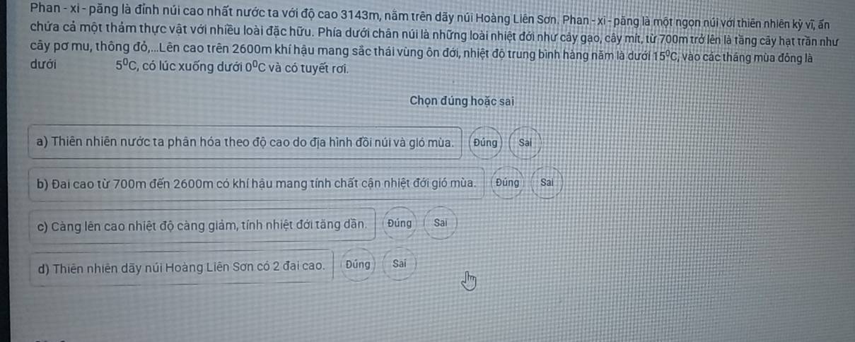 Phan - xỉ - păng là đỉnh núi cao nhất nước ta với độ cao 3143m, nằm trên dãy núi Hoàng Liên Sơn. Phan - xi - păng là một ngọn núi với thiên nhiên kỳ vĩ, ấn 
chứa cả một thảm thực vật với nhiều loài đặc hữu. Phía dưới chân núi là những loài nhiệt đới như cây gao, cây mít, từ 700m trở lên là tầng cây hạt trần như 
cây pơ mu, thông đỏ,...Lên cao trên 2600m khí hậu mang sắc thái vùng ôn đới, nhiệt độ trung bình hàng năm là dưới 15°C, , vào các tháng mùa đông là 
dưới 5^0C , có lúc xuống dưới 0^0C và có tuyết rơi. 
Chọn đúng hoặc sai 
a) Thiên nhiên nước ta phân hóa theo độ cao do địa hình đồi núi và gió mùa. Đúng Sai 
b) Đai cao từ 700m đến 2600m có khí hậu mang tính chất cận nhiệt đới gió mùa. Đúng Sai 
c) Càng lên cao nhiệt độ càng giảm, tính nhiệt đới tăng dần. Đúng Sai 
d) Thiên nhiên dãy núi Hoàng Liên Sơn có 2 đai cao. Đúng Sai