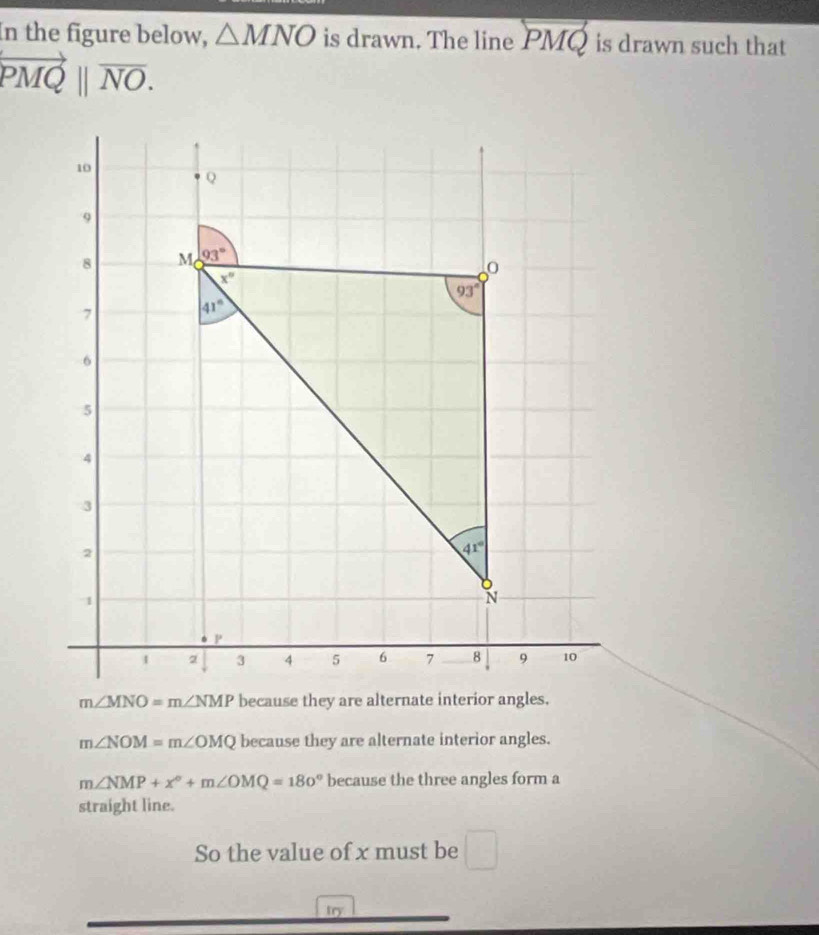 In the figure below, △ MNO is drawn. The line overleftrightarrow PMQ is drawn such that
vector PMQ||vector NO.
m∠ NOM=m∠ OMQ because they are alternate interior angles.
m∠ NMP+x°+m∠ OMQ=180° because the three angles form a
straight line.
So the value of x must be □
try