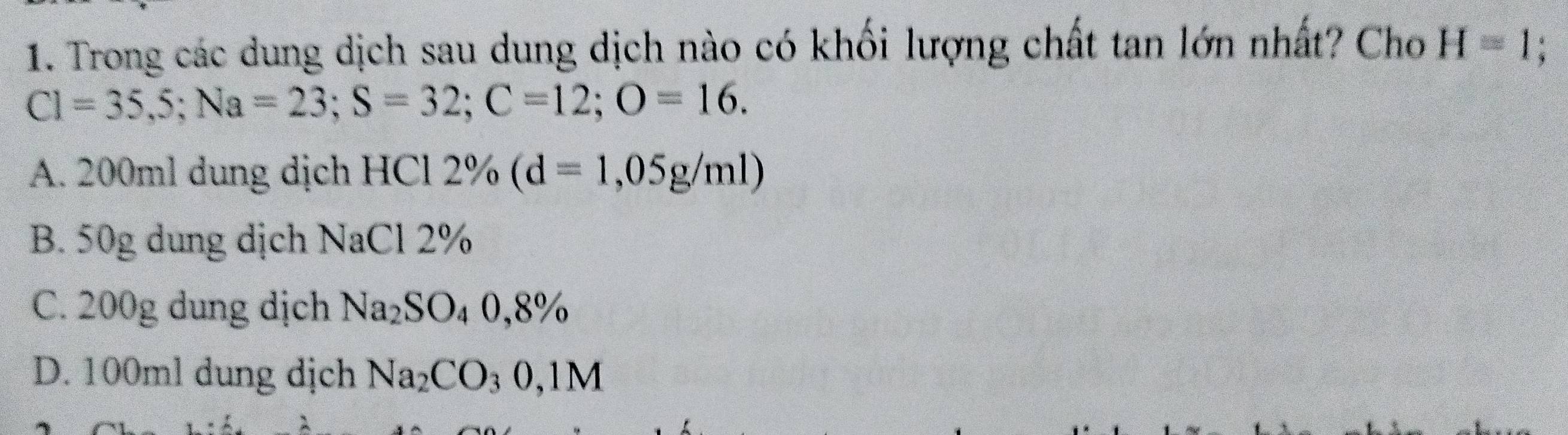 Trong các dung dịch sau dung dịch nào có khối lượng chất tan lớn nhất? Cho H=1 :
C1=35,5; Na=23; S=32; C=12; O=16.
A. 200ml dung dịch HCl 2% (d=1,05g/ml)
B. 50g dung dịch NaCl 2%
C. 200g dung dịch Na_2SO_40,8%
D. 100ml dung dịch Na_2CO_30,1M