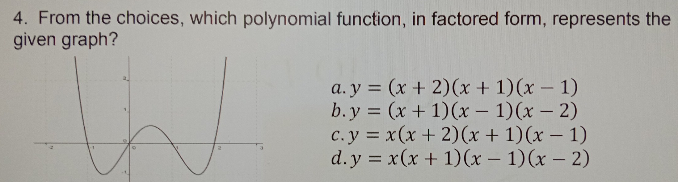 From the choices, which polynomial function, in factored form, represents the
given graph?
a. y=(x+2)(x+1)(x-1)
b. y=(x+1)(x-1)(x-2)
c. y=x(x+2)(x+1)(x-1)
d. y=x(x+1)(x-1)(x-2)