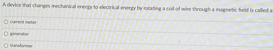 A device that changes mechanical energy to electrical energy by rotating a coil of wire through a magnetic field is called a
current meter
generator
transformer