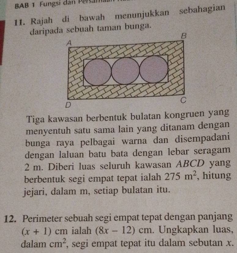 BAB 1 Fungsi dan Persam. 
11. Rajah di bawah menunjukkan sebahagian 
daripa sebuah taman bunga. 
Tiga kawasan berbentuk bulatan kongruen yang 
menyentuh satu sama lain yang ditanam dengan 
bunga raya pelbagai warna dan disempadani 
dengan laluan batu bata dengan lebar seragam
2 m. Diberi luas seluruh kawasan ABCD yang 
berbentuk segi empat tepat ialah 275m^2 , hitung 
jejari, dalam m, setiap bulatan itu. 
12. Perimeter sebuah segi empat tepat dengan panjang
(x+1)cm ialah (8x-12)cm. Ungkapkan luas, 
dalam cm^2 , segi empat tepat itu dalam sebutan x.