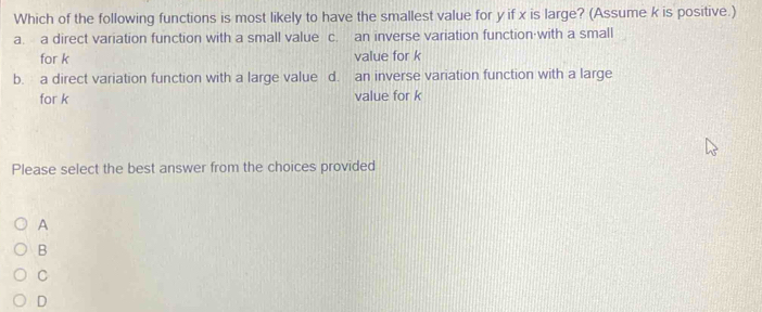 Which of the following functions is most likely to have the smallest value for y if x is large? (Assume k is positive.)
a. a direct variation function with a small value c. an inverse variation function·with a small
for k value for k
b. a direct variation function with a large value d. an inverse variation function with a large
for k value for k
Please select the best answer from the choices provided
A
B
C
D