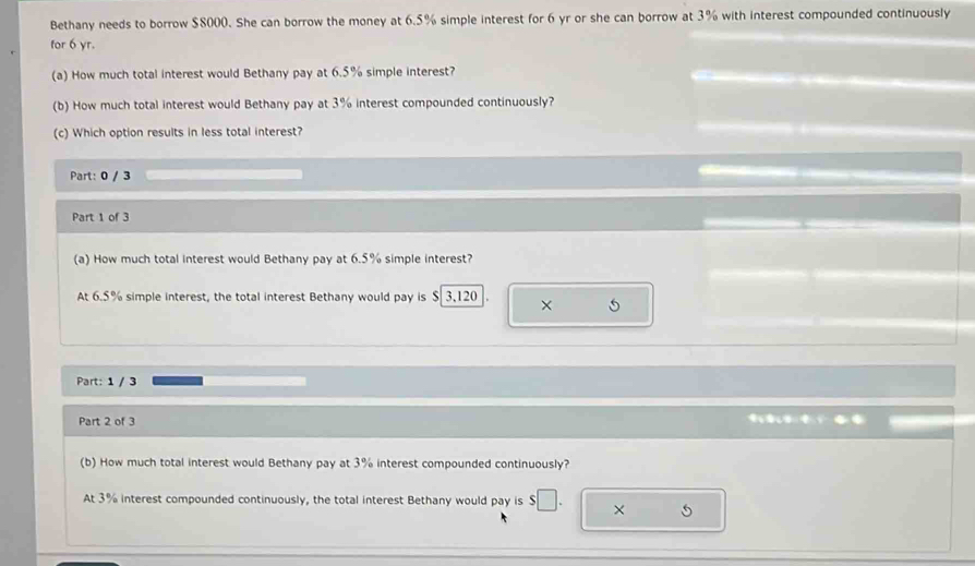 Bethany needs to borrow $8000. She can borrow the money at 6.5% simple interest for 6 yr or she can borrow at 3% with interest compounded continuously 
for 6 yr. 
(a) How much total interest would Bethany pay at 6.5% simple interest? 
(b) How much total interest would Bethany pay at 3% interest compounded continuously? 
(c) Which option results in less total interest? 
Part: 0 / 3 
Part 1 of 3 
(a) How much total interest would Bethany pay at 6.5% simple interest? 
At 6.5% simple interest, the total interest Bethany would pay is $ 3,120 X 5
Part: 1 / 3 
Part 2 of 3 
(b) How much total interest would Bethany pay at 3% interest compounded continuously? 
At 3% interest compounded continuously, the total interest Bethany would pay is $□ × 5