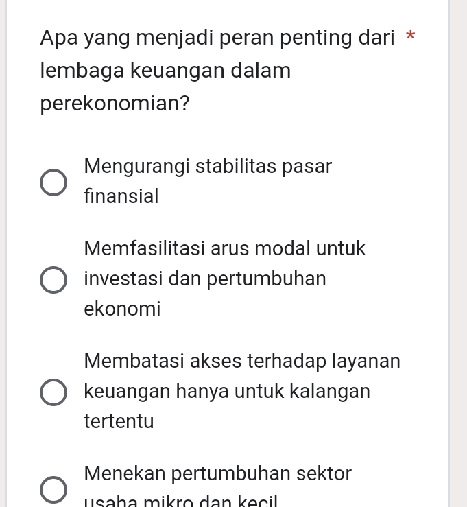 Apa yang menjadi peran penting dari *
lembaga keuangan dalam
perekonomian?
Mengurangi stabilitas pasar
finansial
Memfasilitasi arus modal untuk
investasi dan pertumbuhan
ekonomi
Membatasi akses terhadap layanan
keuangan hanya untuk kalangan
tertentu
Menekan pertumbuhan sektor
usaha mikro dan keçil