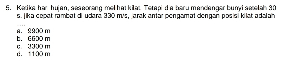 Ketika hari hujan, seseorang melihat kilat. Tetapi dia baru mendengar bunyi setelah 30
s. jika cepat rambat di udara 330 m/s, jarak antar pengamat dengan posisi kilat adalah
_
a. 9900 m
b. 6600 m
c. 3300 m
d. 1100 m