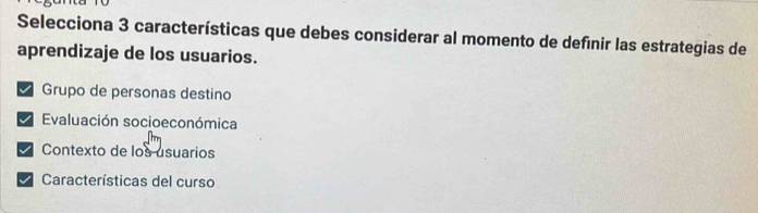 Selecciona 3 características que debes considerar al momento de definir las estrategias de
aprendizaje de los usuarios.
I Grupo de personas destino
I Evaluación socioeconómica
Contexto de los usuarios
Características del curso