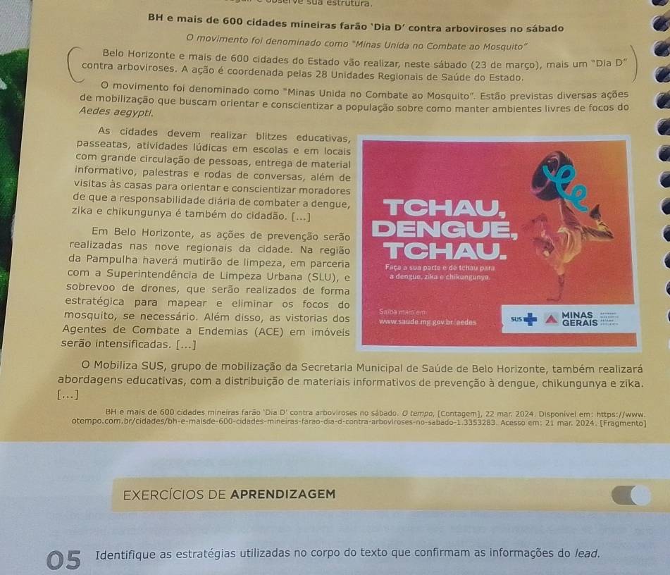 serve sua estrutura.
BH e mais de 600 cidades mineiras farão 'Dia D' contra arboviroses no sábado
O movimento foi denominado como "Minas Unida no Combate ao Mosquito”
Belo Horizonte e mais de 600 cidades do Estado vão realizar, neste sábado (23 de março), mais um "Dia D
contra arboviroses. A ação é coordenada pelas 28 Unidades Regionais de Saúde do Estado.
O movimento foi denominado como "Minas Unida no Combate ao Mosquito". Estão previstas diversas ações
de mobilização que buscam orientar e conscientizar a população sobre como manter ambientes livres de focos do
Aedes aegypti.
As cidades devem realizar blitzes educativas
passeatas, atividades lúdicas em escolas e em locai
com grande circulação de pessoas, entrega de materia
informativo, palestras e rodas de conversas, além d
visitas às casas para orientar e conscientizar moradore
de que a responsabilidade diária de combater a dengue
zika e chikungunya é também do cidadão. [...] 
Em Belo Horizonte, as ações de prevenção serã
realizadas nas nove regionais da cidade. Na regiã
da Pampulha haverá mutirão de limpeza, em parceri
com a Superintendência de Limpeza Urbana (SLU), 
sobrevoo de drones, que serão realizados de forma
estratégica para mapear e eliminar os focos do
mosquito, se necessário. Além disso, as vistorias do
Agentes de Combate a Endemias (ACE) em imóvei
serão intensificadas. [...]
O Mobiliza SUS, grupo de mobilização da Secretaria Municipal de Saúde de Belo Horizonte, também realizará
abordagens educativas, com a distribuição de materiais informativos de prevenção à dengue, chikungunya e zika.
[...]
BH e mais de 600 cidades mineiras farão 'Dia D' contra arboviroses no sábado. O tempo, [Contagem], 22 mar. 2024. Disponível em: https://www.
otempo.com.br/cidades/bh-e-maísde-600-cidades-mineiras-farão-dia-d-contra-arboviroses-no-sabado-1.3353283. Acesso em: 21 mar. 2024. [Fragmento]
EXERCÍCIOS DE APRENDIZAGEM
Identifique as estratégias utilizadas no corpo do texto que confirmam as informações do lead,