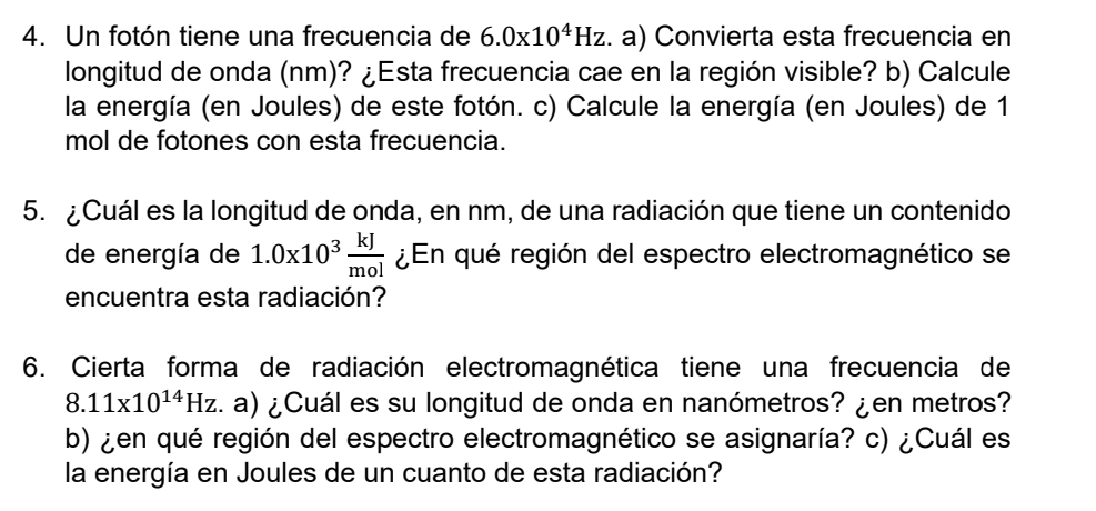 Un fotón tiene una frecuencia de 6.0* 10^4Hz. a) Convierta esta frecuencia en 
longitud de onda (nm)? ¿Esta frecuencia cae en la región visible? b) Calcule 
la energía (en Joules) de este fotón. c) Calcule la energía (en Joules) de 1
mol de fotones con esta frecuencia. 
5. ¿Cuál es la longitud de onda, en nm, de una radiación que tiene un contenido 
de energía de 1.0x10^3 kJ/mol  ¿En qué región del espectro electromagnético se 
encuentra esta radiación? 
6. Cierta forma de radiación electromagnética tiene una frecuencia de
8.11* 10^(14)Hz. a) ¿Cuál es su longitud de onda en nanómetros? ¿en metros? 
b) ¿en qué región del espectro electromagnético se asignaría? c) ¿Cuál es 
la energía en Joules de un cuanto de esta radiación?