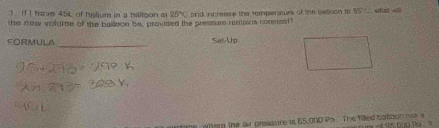 If I have 45L of helium in a balloon ai 25°C and increase the temperature of the astion to 85°C what wil 
the naw volure of the baltoon be, provided the pressure remains consteal? 
FORMULA 
_ 
lone whern the air preasure is 65,000 Pa. The filled batlbon has a