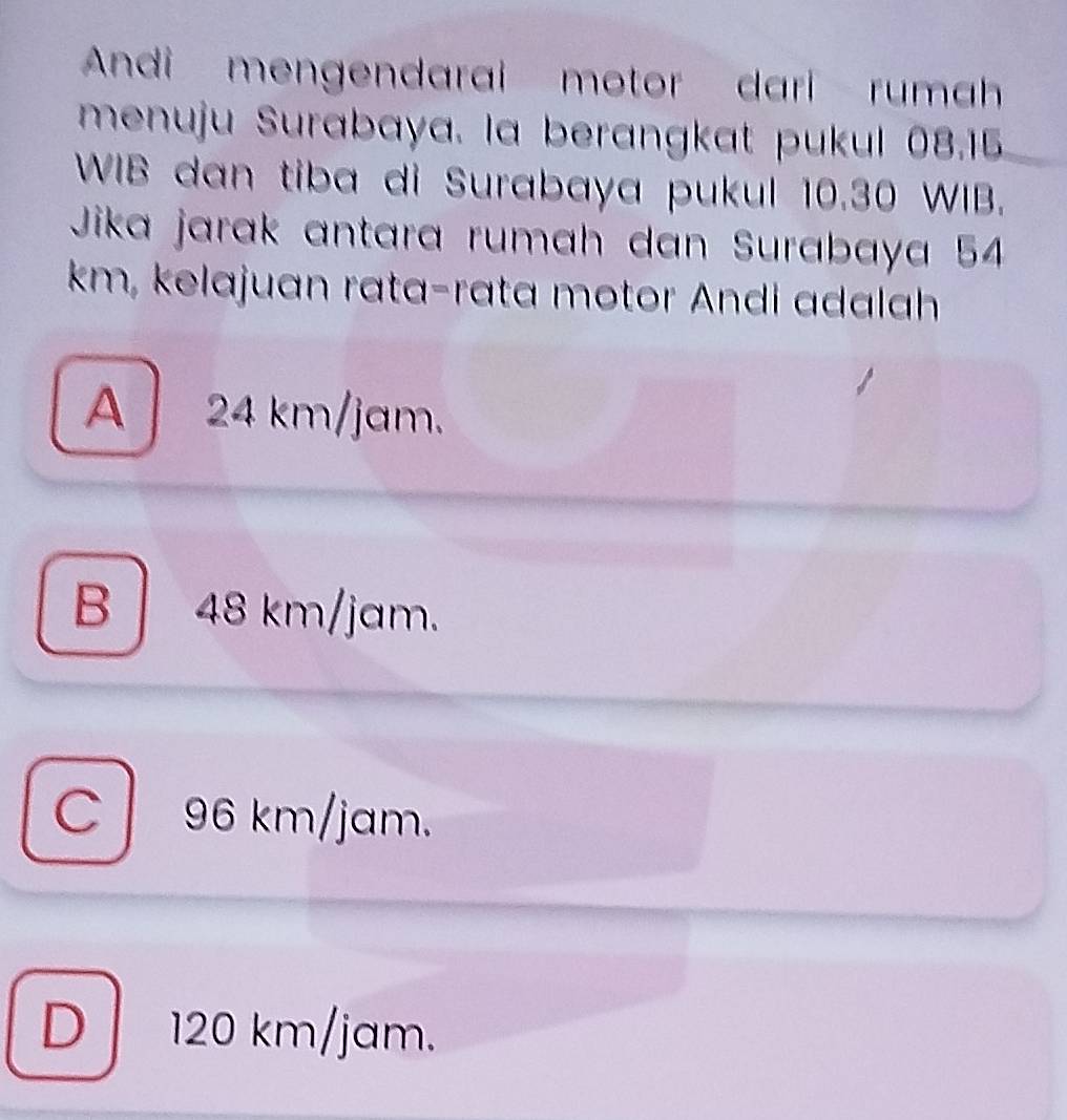 Andi mengendarai motor dari rumah
menuju Surabaya. la berangkat pukul 08.15
WIB dan tiba di Surabaya pukul 10.30 WIB.
Jika jarak antara rumah dan Surabaya 54
km, kelajuan rata-rata motor Andi adalah
A 24 km/jam.
B 48 km/jam.
C 96 km/jam.
D 120 km/jam.