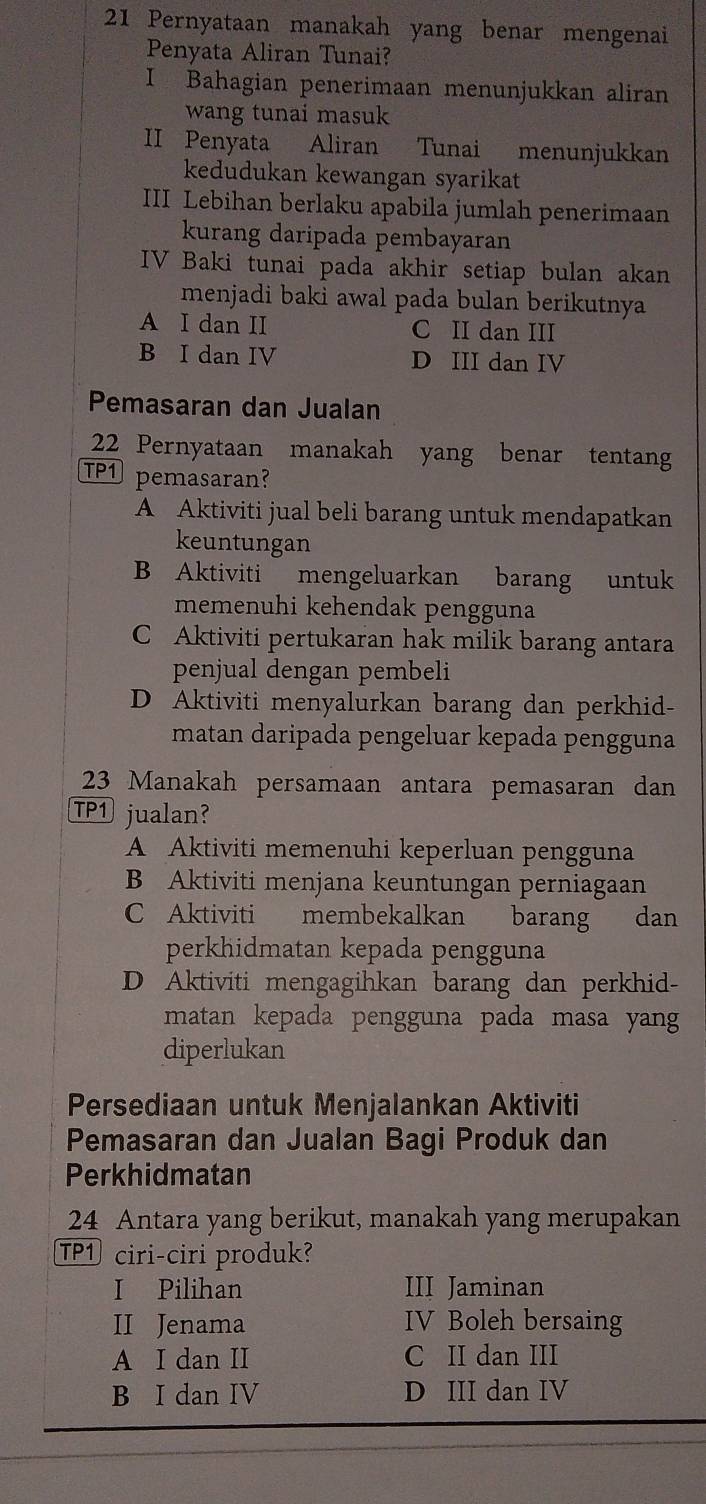 Pernyataan manakah yang benar mengenai
Penyata Aliran Tunai?
I Bahagian penerimaan menunjukkan aliran
wang tunai masuk
II Penyata Aliran Tunai menunjukkan
kedudukan kewangan syarikat
III Lebihan berlaku apabila jumlah penerimaan
kurang daripada pembayaran
IV Baki tunai pada akhir setiap bulan akan
menjadi baki awal pada bulan berikutnya
A I dan II C II dan III
B I dan IV D III dan IV
Pemasaran dan Jualan
22 Pernyataan manakah yang benar tentang
TP1 pemasaran?
A Aktiviti jual beli barang untuk mendapatkan
keuntungan
B Aktiviti mengeluarkan barang untuk
memenuhi kehendak pengguna
C Aktiviti pertukaran hak milik barang antara
penjual dengan pembeli
D Aktiviti menyalurkan barang dan perkhid-
matan daripada pengeluar kepada pengguna
23 Manakah persamaan antara pemasaran dan
TP1 jualan?
A Aktiviti memenuhi keperluan pengguna
B Aktiviti menjana keuntungan perniagaan
C Aktiviti membekalkan barang dan
perkhidmatan kepada pengguna
D Aktiviti mengagihkan barang dan perkhid-
matan kepada pengguna pada masa yang
diperlukan
Persediaan untuk Menjalankan Aktiviti
Pemasaran dan Jualan Bagi Produk dan
Perkhidmatan
24 Antara yang berikut, manakah yang merupakan
TP1 ciri-ciri produk?
I Pilihan III Jaminan
II Jenama IV Boleh bersaing
A I dan II C II dan III
B I dan IV D III dan IV