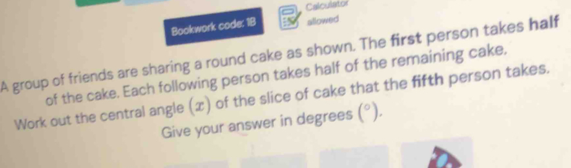 Calculator 
Bookwork code: 1B allowed 
A group of friends are sharing a round cake as shown. The first person takes half 
of the cake. Each following person takes half of the remaining cake, 
Work out the central angle (x) of the slice of cake that the fifth person takes. 
Give your answer in degrees (^circ ).