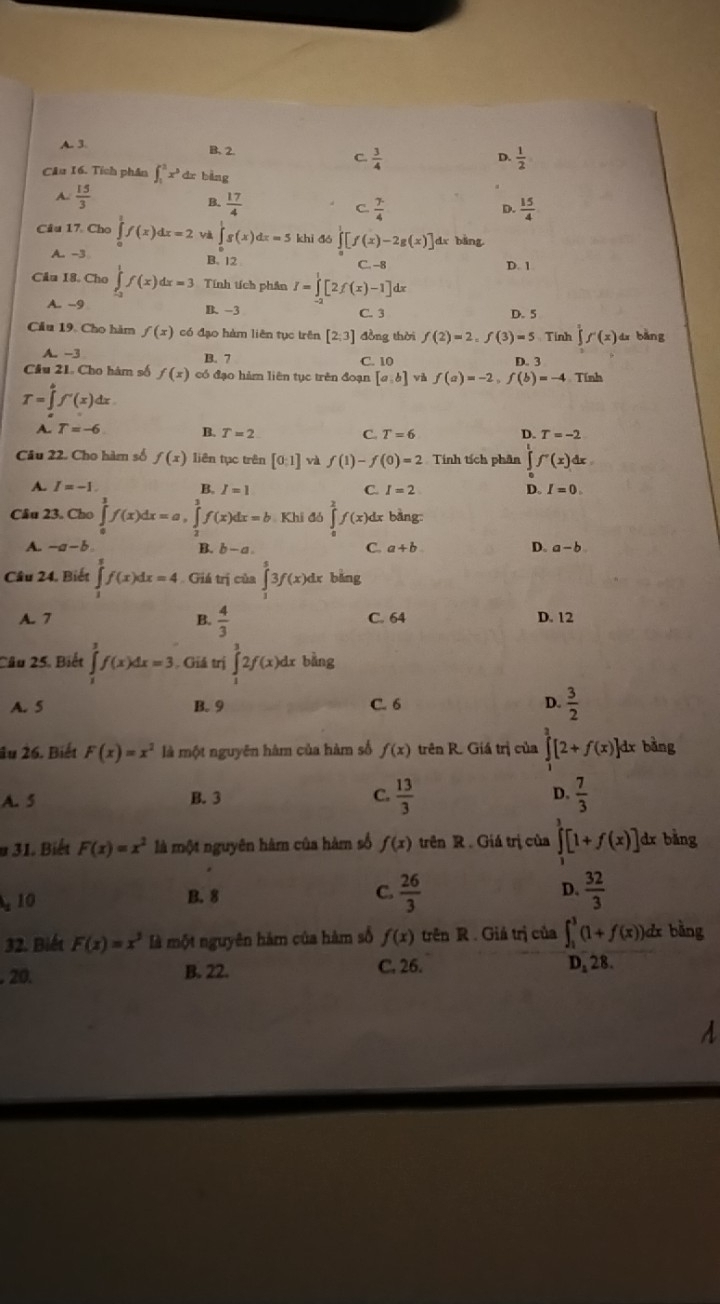 A. 3. B.2. C.  3/4 
D.  1/2 
Câu 16. Tích phân ∈t _1^(2x^3) dr bàng
 15/3 
B.  17/4   7/4   15/4 
C.
D.
Câu 17. Cho ∈tlimits _0^(1f(x)dx=2 Và ∈tlimits 's(x)dx=5 khì dó ∈tlimits _0^1[f(x)-2g(x)] dx bàng
A. -3 C. -8 D. 1
B. 12
Câu 18. Cho ∈tlimits _0^1f(x)dx=3 Tính tích phân I=∈tlimits _0^1[2f(x)-1]dx
A. -9 B. -3 C. 3 D. 5
Câu 19. Cho hàm f(x) có đạo hàm liên tục trên [2;3] đồng thời f(2)=2,f(3)=5 Tính ∈tlimits ^1)f'(x)dx bǎng
A -3
B. 7 C. 10 D. 3
Câu 21. Cho hàm số f(x) có đạo hàm liên tục trên đoạn [a,b] và f(a)=-2,f(b)=-4 Tính
T=∈tlimits _a^(bf'(x)dx
√ T=-6 B. T=2 C. T=6 D. T=-2
Câu 22. Cho hàm số f(x) liên tục trên [0:1] và f(1)-f(0)=2 Tính tích phân ∈tlimits _1^tf'(x)dx
A. I=-1 B. I=1 C. I=2 D. I=0.
Câu 23. Cho ∈tlimits _0^1f(x)dx=a,∈tlimits _2^3f(x)dx=b Khi đó ∈tlimits _0^2f(x) d bằng
A. -a-b C. a+b D. a-b
B. b-a.
Câu 24, Biết ∈tlimits _1^2f(x)dx=4 Giá trị của ∈tlimits _0^53f(x)dx bảng
A. 7 B. frac 4)3 C. 64 D. 12
Câu 25. Biết ∈tlimits _1^(3f(x)dx=3 Giả trị ∈tlimits _1^32f(x)dx bằng
A. 5 B. 9 C. 6 D. frac 3)2
1x bằng
âu 26. Biết F(x)=x^2 là một nguyên hàm của hàm số f(x) trên R. Giá trị của ∈tlimits _1^(3[2+f(x)]d 1
A. 5 B. 3 C. frac 13)3 D.  7/3 
u 31. Biết F(x)=x^2 là một nguyên hàm của hàm số f(x) trên R . Giá trị của ∈tlimits _1^(3[1+f(x)] dr bàng
, 10
B. 8 frac 26)3 D.  32/3 
C.
32. Biết F(x)=x^3 là một nguyên hàm của hàm số f(x) trên R . Giá trị của ∈t _1^3(1+f(x)) dx bằng
. 20. B. 22.
C. 26. D, 28.