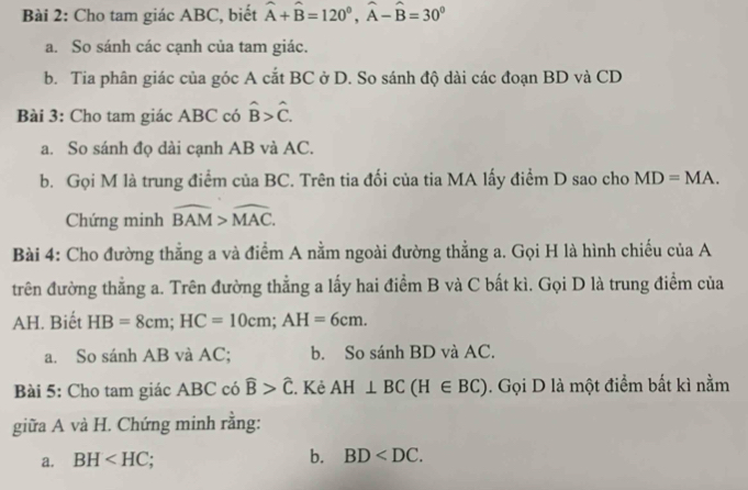 Cho tam giác ABC, biết hat A+hat B=120^0, hat A-hat B=30^0
a. So sánh các cạnh của tam giác. 
b. Tia phân giác của góc A cắt BC ở D. So sánh độ dài các đoạn BD và CD
Bài 3: Cho tam giác ABC có hat B>hat C. 
a. So sánh đọ dài cạnh AB và AC. 
b. Gọi M là trung điểm của BC. Trên tia đối của tia MA lấy điểm D sao cho MD=MA. 
Chứng minh widehat BAM>widehat MAC. 
Bài 4: Cho đường thẳng a và điểm A nằm ngoài đường thẳng a. Gọi H là hình chiếu của A 
trên đường thẳng a. Trên đường thẳng a lấy hai điểm B và C bất kì. Gọi D là trung điểm của 
AH. Biết HB=8cm; HC=10cm; AH=6cm. 
a. So sánh AB và AC; b. So sánh BD và AC. 
Bài 5: Cho tam giác ABC có widehat B>widehat C. Kẻ AH⊥ BC(H∈ BC). Gọi D là một điểm bất kì nằm 
giữa A và H. Chứng minh rằng: 
a. BH b. BD .