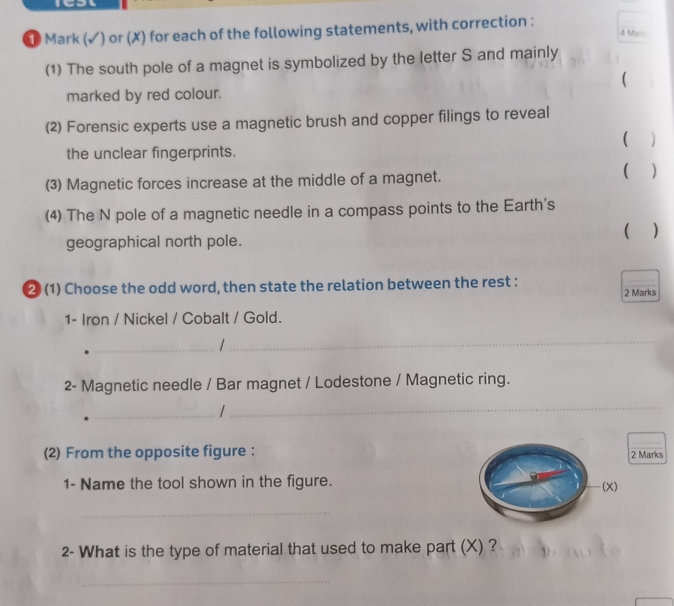 Mark (✓) or (X) for each of the following statements, with correction : 4 Mari 
(1) The south pole of a magnet is symbolized by the letter S and mainly 
( 
marked by red colour. 
(2) Forensic experts use a magnetic brush and copper filings to reveal 
 
the unclear fingerprints. 
(3) Magnetic forces increase at the middle of a magnet. 
 ) 
(4) The N pole of a magnetic needle in a compass points to the Earth's 
geographical north pole. ( ) 
2 (1) Choose the odd word, then state the relation between the rest : 2 Marks 
1- Iron / Nickel / Cobalt / Gold. 
_ 
_ 
2- Magnetic needle / Bar magnet / Lodestone / Magnetic ring. 
_/ 
_ 
(2) From the opposite figure : 2 Marks 
1- Name the tool shown in the figure. (X) 
_ 
2- What is the type of material that used to make part (X) ? 
_