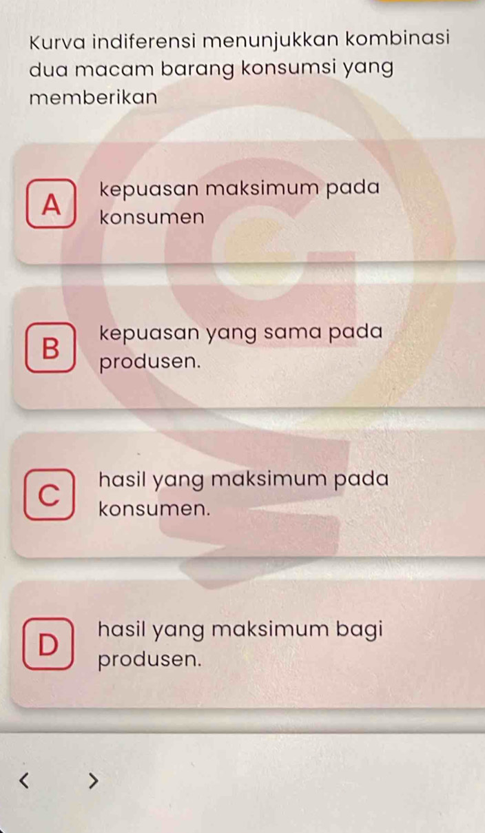 Kurva indiferensi menunjukkan kombinasi
dua macam barang konsumsi yang
memberikan
kepuasan maksimum pada
A konsumen
B kepuasan yang sama pada 
produsen.
hasil yang maksimum pada
C konsumen.
D hasil yang maksimum bagi
produsen.