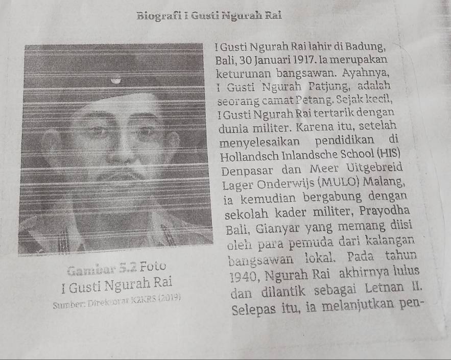 Biografi I Gusti Ngurah Rai 
Gusti Ngurah Rai lahir di Badung, 
ali, 30 Januari 1917. Ia merupakan 
eturunan bangsawan. Ayahnya, 
Gusti Ngurah Patjung, adalah 
seorang camat Petang. Sejak kecil, 
I Gusti Ngurah Rai tertarik dengan 
dunia militer. Karena itu, setelah 
menyelesaikan pendidikan di 
Hollandsch Inlandsche School (HIS) 
Denpasar dan Meer Uitgebreid 
Lager Onderwijs (MULO) Malang, 
ia kemudian bergabung dengan 
sekolah kader militer, Prayodha 
Bali, Gianyar yang memang diisi 
oleh para pemuda dari kalangan 
Gambar 5.2 Foto bangsawan lokal. Pada tahun 
I Gusti Ngurah Rai 1940, Ngurah Rai akhirnya lulus 
Sumber: Direkrat KZKRS (2019) dan dilantik sebagai Letnan II. 
Selepas itu, ia melanjutkan pen-