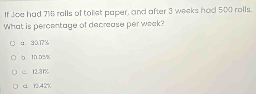 If Joe had 716 rolls of toilet paper, and after 3 weeks had 500 rolls.
What is percentage of decrease per week?
a、 30.17%
b. 10.05%
c. 12.31%
d. 19.42%