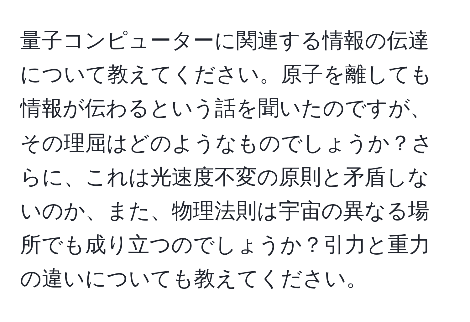 量子コンピューターに関連する情報の伝達について教えてください。原子を離しても情報が伝わるという話を聞いたのですが、その理屈はどのようなものでしょうか？さらに、これは光速度不変の原則と矛盾しないのか、また、物理法則は宇宙の異なる場所でも成り立つのでしょうか？引力と重力の違いについても教えてください。