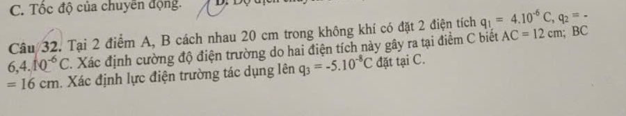 C. Tốc độ của chuyên động. D 
Câu 32. Tại 2 điểm A, B cách nhau 20 cm trong không khí có đặt 2 điện tích q_1=4.10^(-6)C, q_2=-
6,4.10^(-6)C Xác định cường độ điện trường do hai điện tích này gây ra tại điểm C biết AC=12cm; BC
=16cm. Xác định lực điện trường tác dụng lên q_3=-5.10^(-8)C đặt tại C.