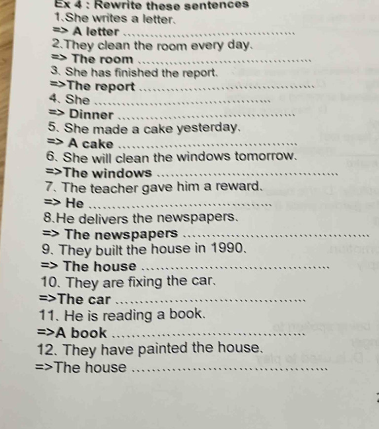 Ex 4 : Rewrite these sentences 
1.She writes a letter. 
=> A letter_ 
2.They clean the room every day. 
=> The room_ 
3. She has finished the report. 
=>The report_ 
4. She __ 
=> Dinner_ 
5. She made a cake yesterday. 
=> A cake_ 
6. She will clean the windows tomorrow. 
=>The windows_ 
7. The teacher gave him a reward. 
=> He_ 
8.He delivers the newspapers. 
=> The newspapers_ 
9. They built the house in 1990. 
=> The house_ 
10. They are fixing the car. 
=>The car_ 
11. He is reading a book. 
=>A book_ 
12. They have painted the house. 
The house_