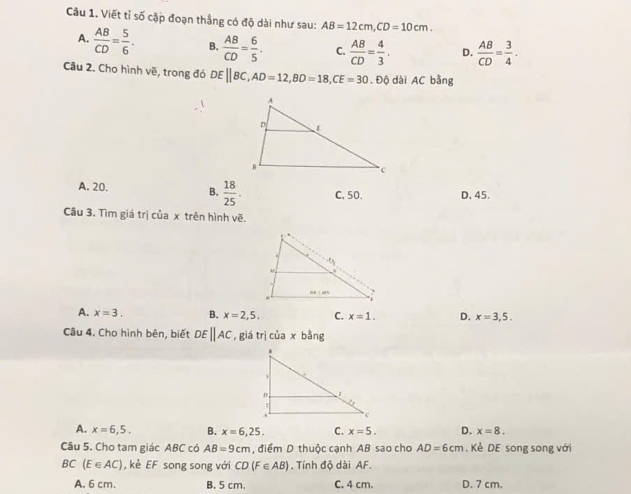 Viết tỉ số cặp đoạn thẳng có độ dài như sau: AB=12cm, CD=10cm.
A.  AB/CD = 5/6 . B.  AB/CD = 6/5 . C.  AB/CD = 4/3 . D.  AB/CD = 3/4 . 
Câu 2. Cho hình vẽ, trong đó DEparallel BC, AD=12, BD=18, CE=30. Dhat Q dài AC bằng
B.  18/25 .
A. 20. D, 45.
C. 50.
Câu 3. Tìm giá trị của x trên hình vẽ.
A. x=3. B. x=2,5. C. x=1. D. x=3,5. 
Câu 4. Cho hình bên, biết DEparallel AC , giá trị của x bằng
A. x=6,5. B. x=6,25. C. x=5. D. x=8. 
Câu 5. Cho tam giác ABC có AB=9cm , điểm D thuộc cạnh AB sao cho AD=6cm. Kẻ DE song song với
C (E∈ AC) , kè EF song song với CD(F∈ AB) Tính độ dài AF.
A. 6 cm. B. 5 cm. C. 4 cm. D. 7 cm.