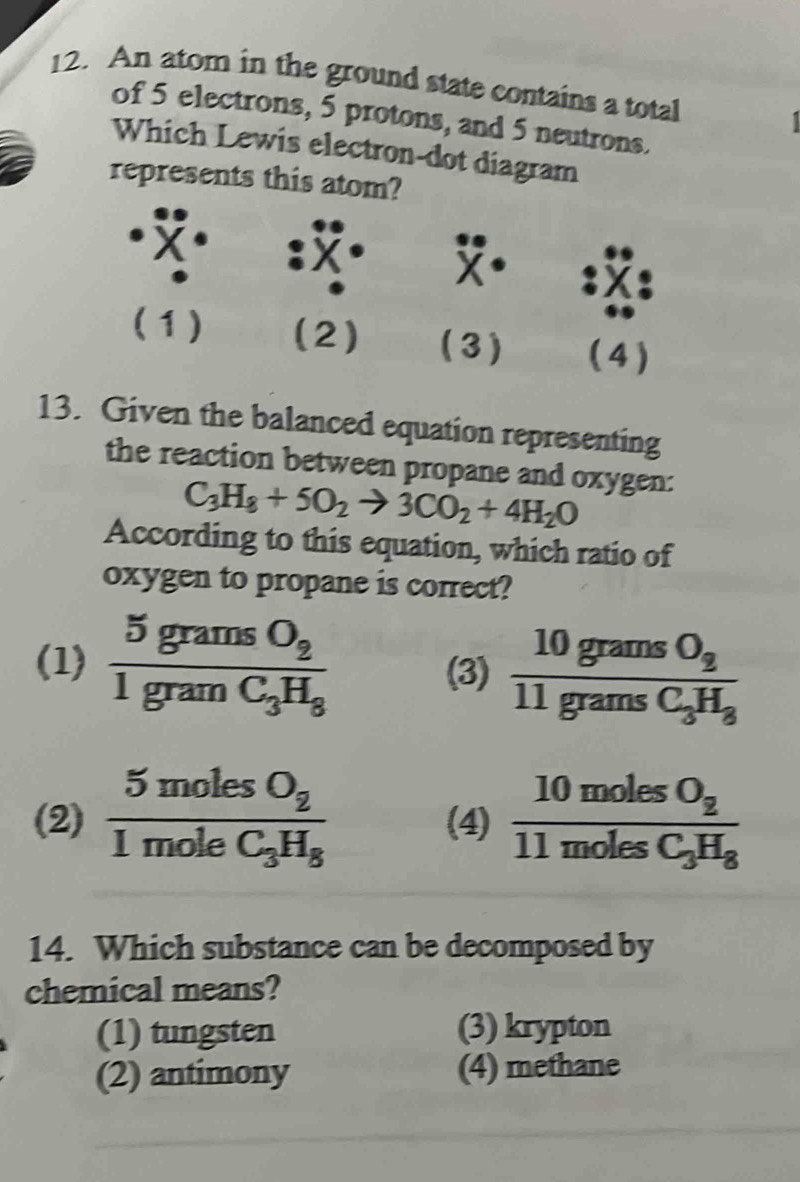 An atom in the ground state contains a total
of 5 electrons, 5 protons, and 5 neutrons.
Which Lewis electron-dot diagram
represents this atom?
X
(1) (2) (3) ( 4 )
13. Given the balanced equation representing
the reaction between propane and oxygen:
C_3H_8+5O_2to 3CO_2+4H_2O
According to this equation, which ratio of
oxygen to propane is correct?
(1) frac 5gramsO_21gramC_3H_3 (3) frac 10gramsO_211gramsC_3H_3
(2) frac 5molesO_21moleC_3H_8 (4) frac 10molesO_211molesC_3H_8
14. Which substance can be decomposed by
chemical means?
(1) tungsten (3) krypton
(2) antimony (4) methane