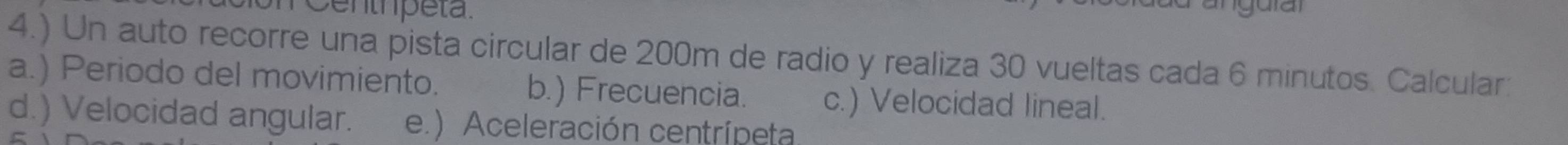 éenthpéta.
4.) Un auto recorre una pista circular de 200m de radio y realiza 30 vueltas cada 6 minutos. Calcular:
a.) Periodo del movimiento. b.) Frecuencia. c.) Velocidad lineal.
d.) Velocidad angular. e.) Aceleración centrípeta