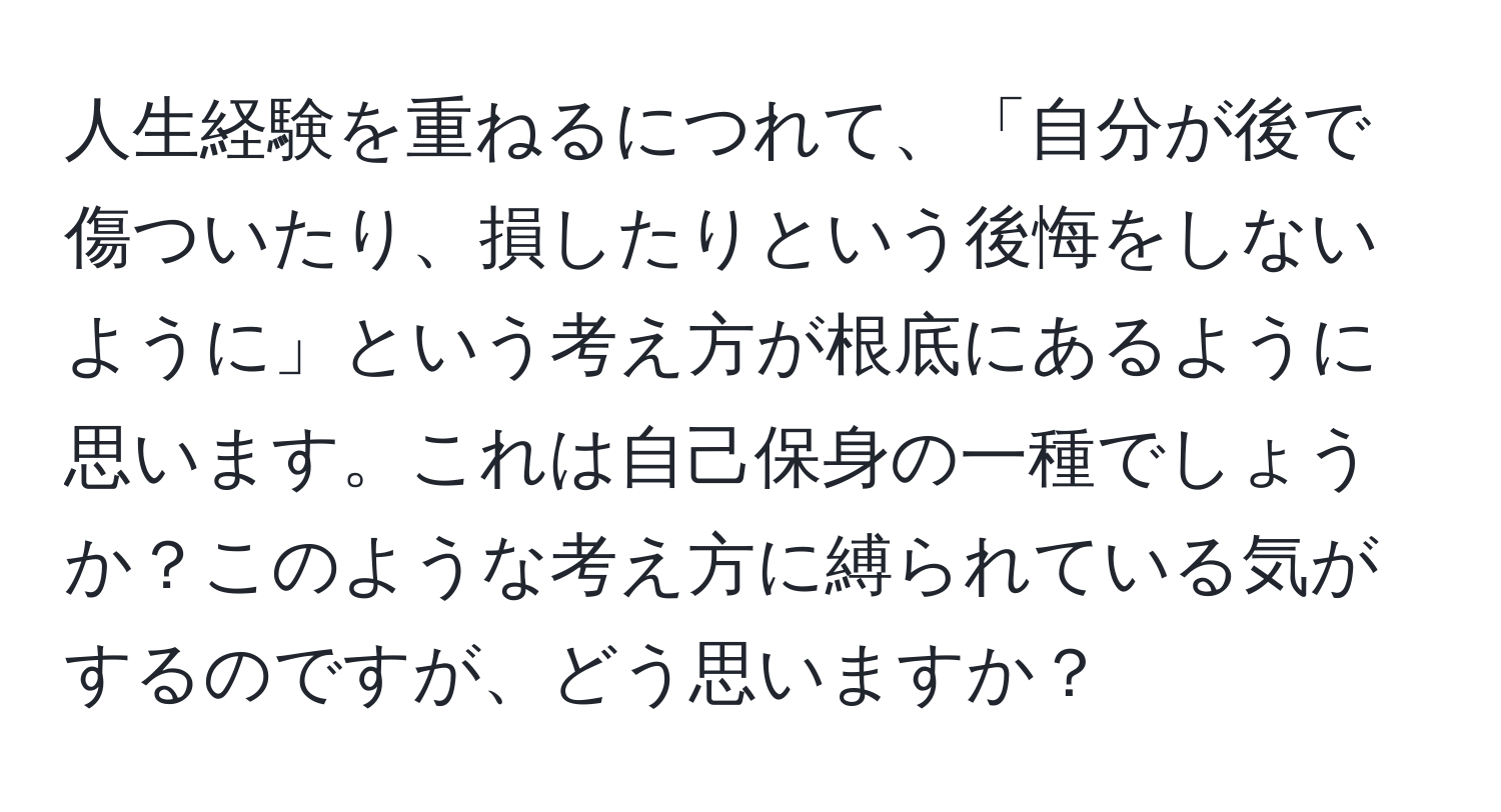 人生経験を重ねるにつれて、「自分が後で傷ついたり、損したりという後悔をしないように」という考え方が根底にあるように思います。これは自己保身の一種でしょうか？このような考え方に縛られている気がするのですが、どう思いますか？