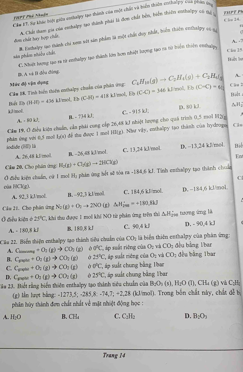 Sự khác biệt giữa enthalpy tạo thành của một chất và biến thiên enthalpy của phản ứng
THPT Phú Nhuận
Câu 24.
A. Chất tham gia của enthalpy tạo thành phải là đơn chất bền, biến thiên enthalpy có thể THPT Ph
r
đơn chất hay hợp chất.
B. Enthalpy tạo thành chỉ xem xét sản phẩm là một chất duy nhất, biến thiên enthalpy có thể
A. -7
sản phẩm nhiều chất.
C. Nhiệt lượng tạo ra từ enthalpy tạo thành lớn hơn nhiệt lượng tạo ra từ biến thiên enthalpy
Câu 25
Biết lư
D. A và B đều đúng.
A.
Mức độ vận dụng
Câu 18. Tính biến thiên enthalpy chuẩn của phản ứng: C_4H_10(g)to C_2H_4(g)+C_2H_6(g Câu 2
Biết Eb(H-H)=436kJ/mol,Eb(C-H)=418kJ/mol,Eb(C-C)=346kJ/mol,Eb(C=C)=612 Biết
D. 80 kJ. ΔrH
kJ/mol. C. - 915 kJ;
A. - 80 kJ; B. - 734 kJ;
Câu 19. Ở điều kiện chuẩn, cần phải cung cấp 26,48 kJ nhiệt lượng cho quá trình 0,5 mol H2(g
phản ứng với 0,5 mol I_2(s) để thu được 1 mol HI(g). Như vậy, enthalpy tạo thành của hydroger Câu
iodide (HI) là D. −13,24 kJ/mol. Biế
A. 26,48 kJ/mol. B. -26,48 kJ/mol. C. 13,24 kJ/mol.
En
Câu 20. Cho phản ứng: H_2(g)+Cl_2(g)to 2HCl(g)
Ở điều kiện chuẩn, cứ 1 mol H_2 phản ứng hết sẽ tỏa ra-184,6kJ J. Tính enthalpy tạo thành chuẩn
C
của HCl(g).
A. 92,3 kJ/mol. B. -92,3 kJ/mol. C. 184,6 kJ/mol. D. -184,6 kJ/mol.
Câu 21. Cho phản ứng N_2(g)+O_2to 2NO (g) △ _rH_(298)°=+180,8kJ
Ở điều kiện ở 25°C 2, khi thu được 1 mol khí NO từ phản ứng trên thì △ _rH_(298)° tương ứng là
A. - 180,8 kJ B. 180,8 kJ C. 90,4 kJ D. - 90,4 kJ
Câu 22. Biến thiện enthalpy tạo thành tiêu chuẩn của CO_2 là biến thiên enthalpy của phản ứng:
A. C_kimcurong +O_2(g)to CO_2(g) Ở 0°C , áp suất riêng của O_2 và CO_2 đều bằng 1bar
B. C_graphit +O_2(g)to CO_2(g) Ở 25^0C, 2, áp suất riêng của O_2 và CO_2 đều bằng 1bar
C. C_gn aphit +O_2(g)to CO_2(g) Ở 0°C C, áp suất chung bằng 1bar
D. C_grap hit +O_2(g)to CO_2(g) Ở 25°C C, áp suất chung bằng 1bar
2âu 23. Biết rằng biến thiên enthalpy tạo thành tiêu chuẩn của B_2O_3(s),H_2O(l),CH_4(g) ) và C₂H₁
(g) lần lượt bằng: -1273,5; -285,8: - 74,7;+2 28 3 (kJ/mol). Trong bốn chất này, chất đễ bị
phân hủy thành đơn chất nhất về mặt nhiệt động học :
A. H_2O B. CH_4 C. C_2H_2 D. B_2O_3
Trang 14