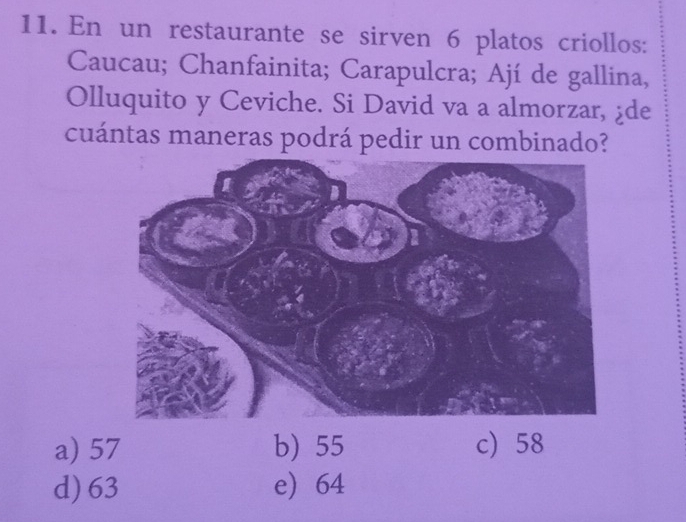 En un restaurante se sirven 6 platos criollos:
Caucau; Chanfainita; Carapulcra; Ají de gallina,
Olluquito y Ceviche. Si David va a almorzar, ¿de
cuántas maneras podrá pedir un combinado?
a) 57 b) 55 c) 58
d) 63 e) 64