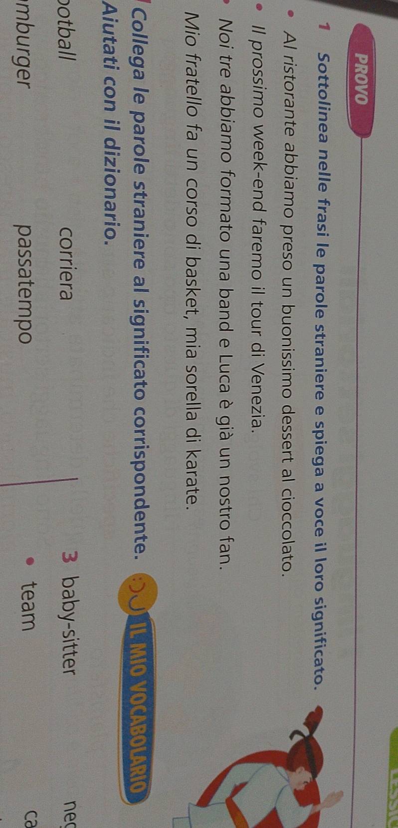 PROVO 
1 Sottolinea nelle frasi le parole straniere e spiega a voce il loro significato. 
Al ristorante abbiamo preso un buonissimo dessert al cioccolato. 
Il prossimo week-end faremo il tour di Venezia. 
Noi tre abbiamo formato una band e Luca è già un nostro fan. 
Mio fratello fa un corso di basket, mia sorella di karate. 
Collega le parole straniere al significato corrispondente. IL MIO VOCABOLARIO 
Aiutati con il dizionario. 
botball corriera 3 baby-sitter neo 
mburger passatempo 
team ca