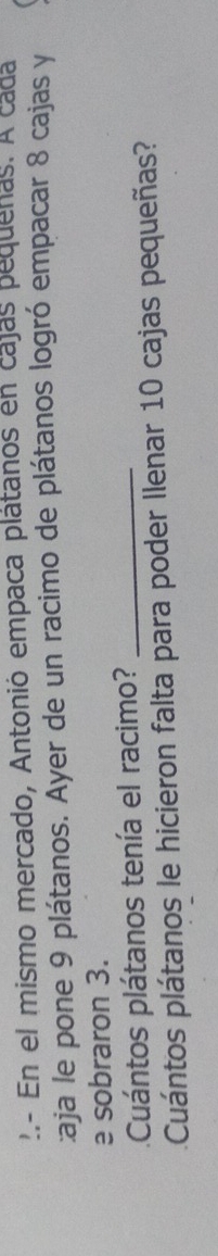 En el mismo mercado, Antonió empaca plátanos en cajas pequenas. A cada 
:aja le pone 9 plátanos. Ayer de un racimo de plátanos logró empacar 8 cajas y 
e sobraron 3. 
Cuántos plátanos tenía el racimo?_ 
Cuántos plátanos le hicieron falta para poder Ilenar 10 cajas pequeñas?