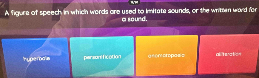 19/20
A figure of speech in which words are used to imitate sounds, or the written word for
a sound.
hyperbole personification onomatopoeia alliteration