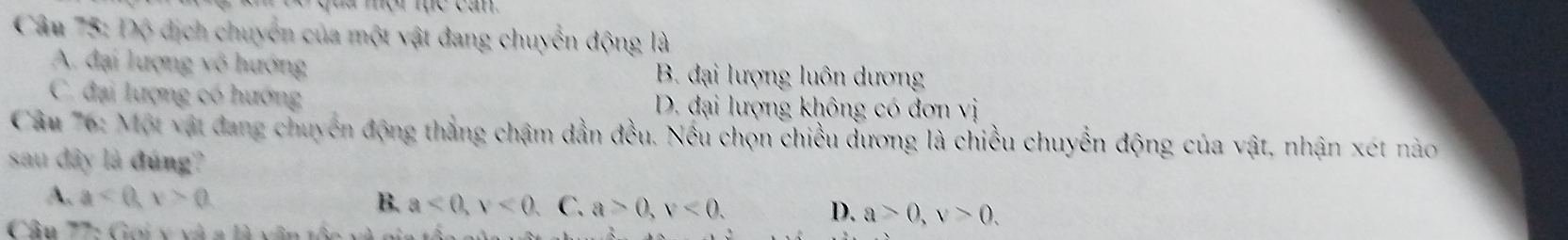 Độ dịch chuyển của một vật đang chuyển động là
A. đại lượng vô hướng B. đại lượng luôn dương
C. đại lượng có hướng D. đại lượng không có đơn vị
Câu 76: Một vật đang chuyên động thắng chậm dẫn đều. Nếu chọn chiều dương là chiều chuyển động của vật, nhận xét nào
sau dây là đúng?
A. a<0</tex>, v>0 B. a<0</tex>, v<0</tex>, C. a>0, v<0</tex>. D. a>0, v>0. 
Câu 77: Goi y và a là văn tốc và gia t