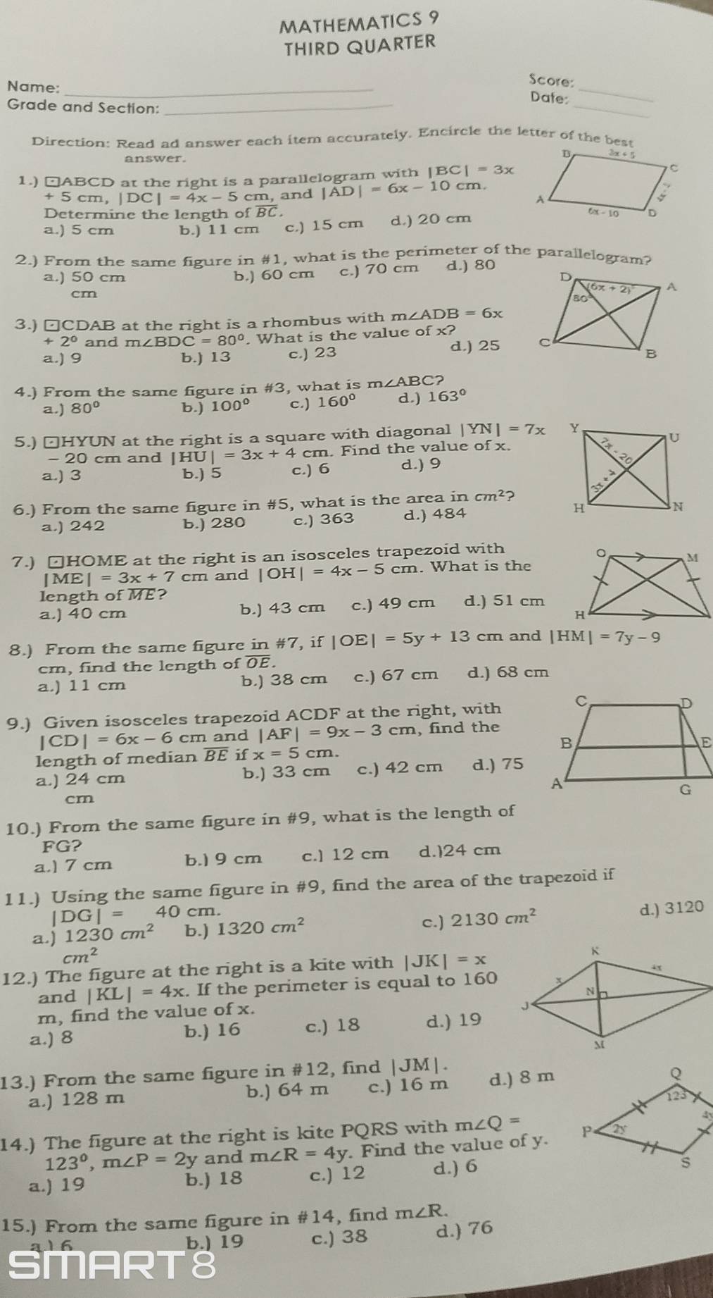 MATHEMATICS 9
THIRD QUARTER
Name:_
Score:
_
Date:
_
Grade and Section:_
Direction: Read ad answer each item accurately. Encircle the letter of the best
1.) □ABCD at the right is a parallelogram with |BC|=3x
+5 C m,|DC|=4x-5 cm, and |AD|=6x-10cm.
Determine the length of overline BC.
a.) 5 cm b.) 11 cm c.) 15 cm d.) 20 cm
2.) From the same figure in #1, what is the perimeter of the parallelogram?
a.) 50 cm b.) 60 cm c.) 70 cm d.) 80
cm
3.) □CDAB at the right is a rhombus with m∠ AD B =6x
+ 2° and m∠ BDC=80°. What is the value of x?
a.) 9 b.) 13 c.) 23 d.) 25 
4.) From the same figure in #3, what is m∠ ABC
a.) 80° b.) 100° c.) 160° d.) 163°
5.) □HYUN at the right is a square with diagonal |YN|=7x
- 20 cm and |HU|=3x+4cm. Find the value of x.
a.) 3 b.) 5 c.) 6 d.) 9
6.) From the same figure in #5, what is the area incm^2 2
a.) 242 b.) 280 c.) 363 d.) 484
7.) □HOME at the right is an isosceles trapezoid with
|ME|=3x+7cm and |OH|=4x-5cm. What is the
length of ME?
a.) 40 cm b.) 43 cm c.) 49 cm d.) 51 cm
8.) From the same figure in #7, if |OE|=5y+13 cm and |HM|=7y-9
cm, find the length of OE.
a.) 11 cm b.) 38 cm c.) 67 cm d.) 68 cm
9.) Given isosceles trapezoid ACDF at the right, with
|CD|=6x-6 cm and |AF|=9x-3cm , find the
length of median overline BE if x=5cm
a.) 24 cm b.) 33 cm c.) 42 cm d.) 75
cm
10.) From the same figure in #9, what is the length of
FG?
a.) 7 cm b.1 9 cm c.] 12 cm d.)24 cm
11.) Using the same figure in #9, find the area of the trapezoid if
|DG|= 40 cm.
c.) 2130cm^2
a.) 1230cm^2 b.) 1320cm^2 d.) 3120
cm^2
12.) The figure at the right is a kite with |JK|=x
and |KL|=4x. If the perimeter is equal to 160
m, find the value of x. 
a.) 8 b.) 16 c.) 18 d.) 19
13.) From the same figure in #12, find |JM|.
a.) 128 m b.) 64 m c.) 16 m d.) 8 m
14.) The figure at the right is kite PQRS with m∠ Q=
123°,m∠ P=2y and m∠ R=4y. Find the value of y.
a.) 19 b.) 18 c.) 12 d.) 6
15.) From the same figure in #14, find m∠ R.
a16 b.) 19 c.) 38 d.) 76
SMAR