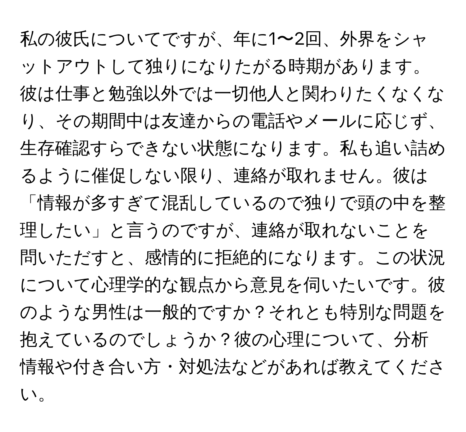 私の彼氏についてですが、年に1〜2回、外界をシャットアウトして独りになりたがる時期があります。彼は仕事と勉強以外では一切他人と関わりたくなくなり、その期間中は友達からの電話やメールに応じず、生存確認すらできない状態になります。私も追い詰めるように催促しない限り、連絡が取れません。彼は「情報が多すぎて混乱しているので独りで頭の中を整理したい」と言うのですが、連絡が取れないことを問いただすと、感情的に拒絶的になります。この状況について心理学的な観点から意見を伺いたいです。彼のような男性は一般的ですか？それとも特別な問題を抱えているのでしょうか？彼の心理について、分析情報や付き合い方・対処法などがあれば教えてください。