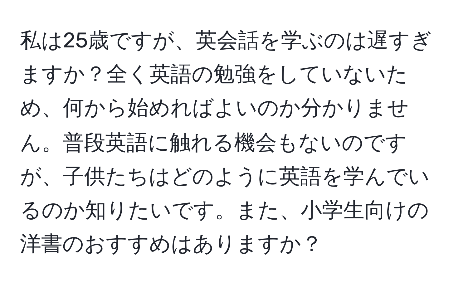 私は25歳ですが、英会話を学ぶのは遅すぎますか？全く英語の勉強をしていないため、何から始めればよいのか分かりません。普段英語に触れる機会もないのですが、子供たちはどのように英語を学んでいるのか知りたいです。また、小学生向けの洋書のおすすめはありますか？