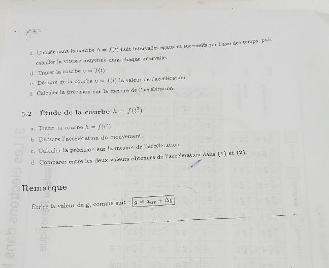 Cholsir dans la courbe h=f(t) huit intervalles égaux et successifs sur l'axe des temps, puis 
calculer la vitesse moyenne dans chaque intervalle. 
d Tracer la courbe v='f(t)
e. Déduire de la courbe v=f(t) la valeur de l'accélération 
f Calculer la précision sur la mesure de l'accélération. 
5.2 Étude de la courbe h=f(t^2)
a. Tracer la courbe h=f(t^2). 
b. Déduire l'accélération du mouvement. 
c Calculer la précision sur la mesure de l'accélération. 
d. Comparer entre les deux valeurs obtenues de l'accélération dans (1) et (2) 
Remarque 
Écrire la valeur de g, comme suit : g=g_exp+△ g
C