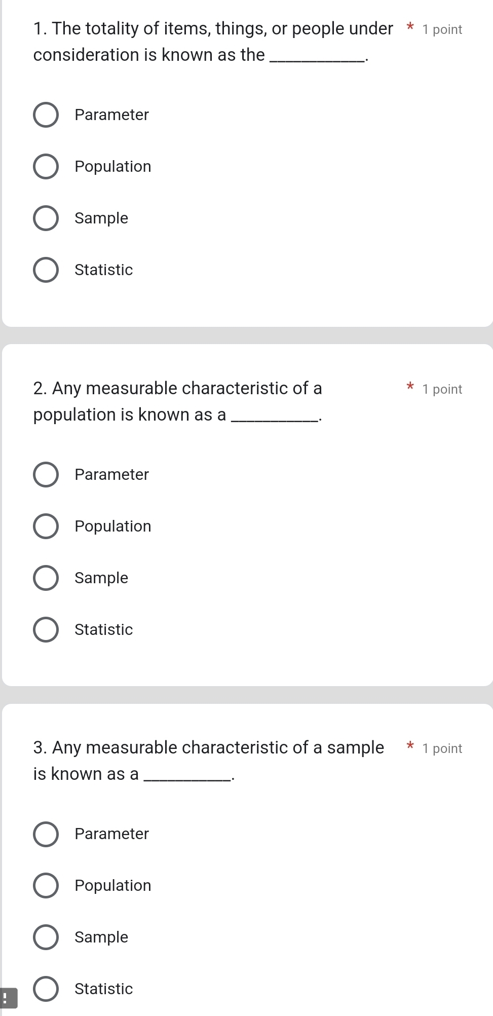 The totality of items, things, or people under * 1 point
consideration is known as the_
Parameter
Population
Sample
Statistic
2. Any measurable characteristic of a 1 point
population is known as a_
.
Parameter
Population
Sample
Statistic
3. Any measurable characteristic of a sample 1 point
is known as a_
_.
Parameter
Population
Sample
Statistic