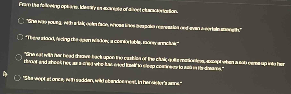 From the following options, identify an example of direct characterization.
"She was young, with a fair, calm face, whose lines bespoke repression and even a certain strength."
"There stood, facing the open window, a comfortable, roomy armchair."
"She sat with her head thrown back upon the cushion of the chair, quite motionless, except when a sob came up into her
throat and shook her, as a child who has cried itself to sleep continues to sob in its dreams."
"She wept at once, with sudden, wild abandonment, in her sister's arms."