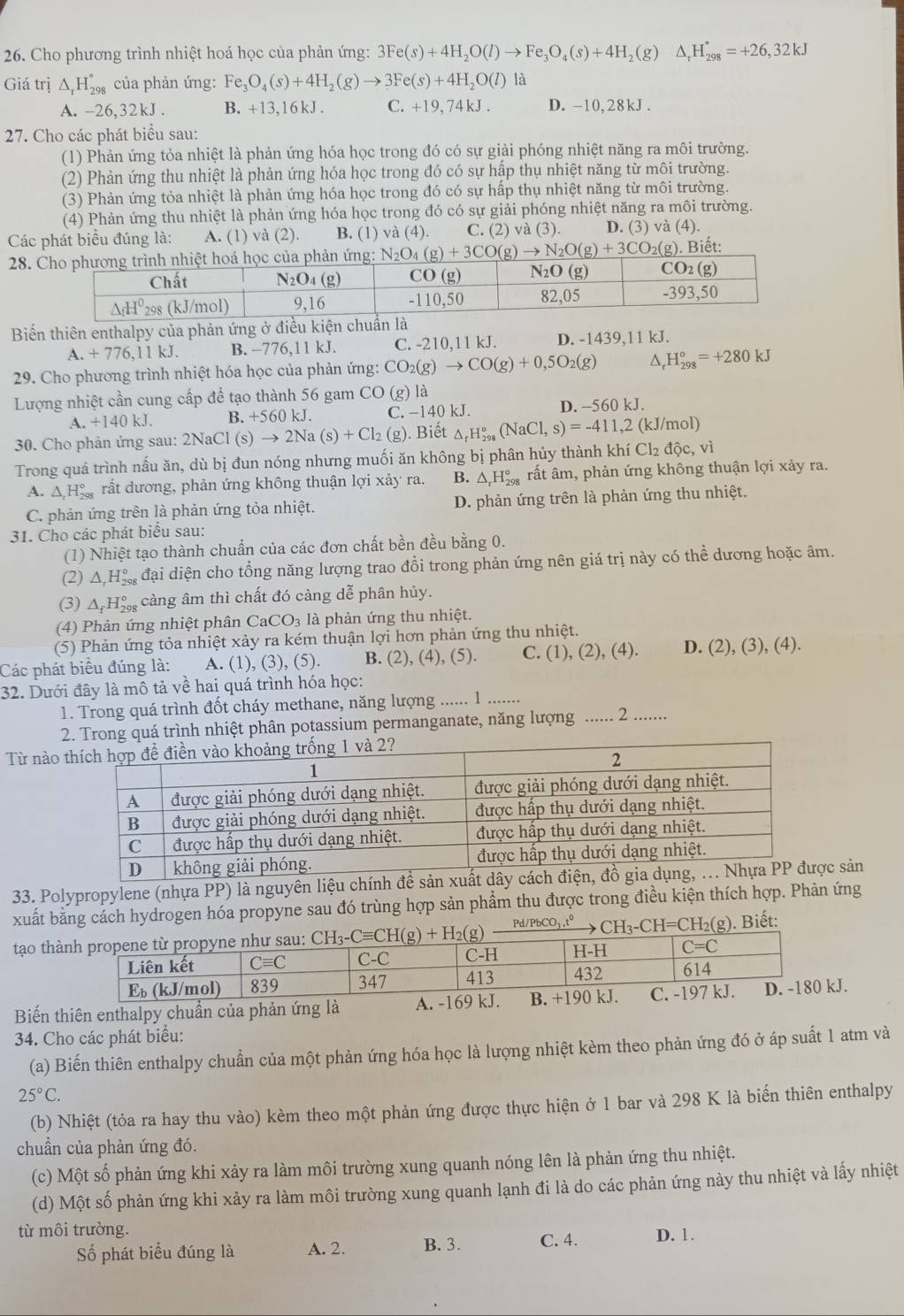 Cho phương trình nhiệt hoá học của phản ứng: 3Fe(s)+4H_2O(l)to Fe_3O_4(s)+4H ₂(g) △ _rH_(298)°=+26,32kJ
Giá trị △ _rH_(298)° của phản ứng: Fe_3O_4(s)+4H_2(g)to 3Fe(s)+4H_2O(l) là
A. -26,32kJ . B. +13,16kJ. C. +19,74 kJ . D. -10,28kJ.
27. Cho các phát biểu sau:
(1) Phản ứng tỏa nhiệt là phản ứng hóa học trong đó có sự giải phóng nhiệt năng ra môi trường.
(2) Phản ứng thu nhiệt là phản ứng hóa học trong đó có sự hập thụ nhiệt năng từ môi trường.
(3) Phản ứng tỏa nhiệt là phản ứng hóa học trong đó có sự hấp thụ nhiệt năng từ môi trường.
(4) Phản ứng thu nhiệt là phản ứng hóa học trong đó có sự giải phóng nhiệt năng ra môi trường.
Các phát biểu đúng là: A. (1) và (2). B. (1) và (4). C. (2) và (3). D. (3) sqrt(a)( D.
28. N_2O_4(g)+3CO(g)to N_2O(g)+3CO_2(g) Biết:
Biến thiên enthalpy của phản ứng ở điều kiện chu
A.+776,11kJ. B. -776,11 kJ. C. -210,11 kJ. D. -1439,11 kJ.
29. Cho phương trình nhiệt hóa học của phản ứng: CO_2(g)to CO(g)+0,5O_2(g) ^ H_(298)°=+280kJ
Lượng nhiệt cần cung cấp để tạo thành 56 gam CO(g) ) là
A. +140 kJ B. +560 kJ. C. −140 kJ. D. --560 kJ.
30. Cho phản ứng sau: 2NaCl(s)to 2Na(s)+Cl_2(g). Biết △ _rH_(298)°(NaCl,s)=-411,2( kJ/mol)
Trong quá trình nấu ăn, dù bị đun nóng nhưng muối ăn không bị phân hủy thành khí 0 Cl_2dhat Oc,vi
A. △ _rH_(298)° rất dương, phản ứng không thuận lợi xảy ra. B. △ _rH_(298)° rất âm, phản ứng không thuận lợi xảy ra.
C. phản ứng trên là phản ứng tỏa nhiệt. D. phản ứng trên là phản ứng thu nhiệt.
31. Cho các phát biểu sau:
(1) Nhiệt tạo thành chuẩn của các đơn chất bền đều bằng 0.
(2) Δ Hộ đại diện cho tổng năng lượng trao đổi trong phản ứng nên giá trị này có thể dương hoặc âm.
(3) △ _fH_(298)° càng âm thì chất đó càng dễ phân hủy.
(4) Phản ứng nhiệt phân CaCO_3 là phản ứng thu nhiệt.
(5) Phản ứng tỏa nhiệt xảy ra kém thuận lợi hơn phản ứng thu nhiệt.
Các phát biểu đúng là: A. (1),(3),(5) B. (2), (4), (5). C. (1) ,(2), (4). D. (2), (3), (4).
32. Dưới đây là mô tả về hai quá trình hóa học:
1. Trong quá trình đốt cháy methane, năng lượng_ …... 1
2. Trong quá trình nhiệt phân potassium permanganate, năng lượng ...... 2 .......
Từ nào 
33. Polypropylene (nhựa PP) là nguyên liệu chính để sản xuất dây cách c sản
xuất bằng cách hydrogen hóa propyne sau đó trùng hợp sản phẩm thu được trong điều kiện thích hợp. Phản ứng
CH_3-CH=CH_2(g) ). Biết:
tạo thà Pd/PbCO_3,t^0
Biến thiên enthalpy chuẩn của phản ứng là A. -169 kJ. B. .
34. Cho các phát biểu:
(a) Biến thiên enthalpy chuẩn của một phản ứng hóa học là lượng nhiệt kèm theo phản ứng đó ở áp suất 1 atm và
25°C.
(b) Nhiệt (tỏa ra hay thu vào) kèm theo một phản ứng được thực hiện ở 1 bar và 298 K là biến thiên enthalpy
chuẩn của phản ứng đó.
(c) Một số phản ứng khi xảy ra làm môi trường xung quanh nóng lên là phản ứng thu nhiệt.
(d) Một số phản ứng khi xảy ra làm môi trường xung quanh lạnh đi là do các phản ứng này thu nhiệt và lấy nhiệt
từ môi trường. D. 1.
Số phát biểu đúng là A. 2. B. 3. C. 4.