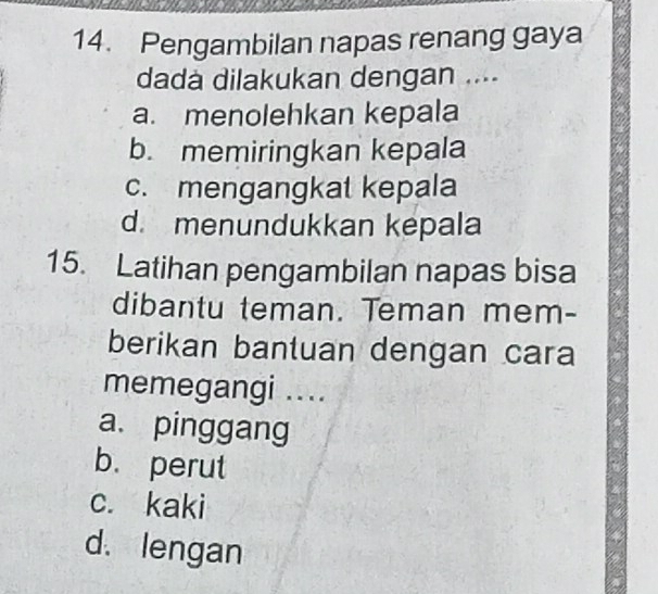 Pengambilan napas renang gaya
dada dilakukan dengan ....
a. menolehkan kepala
b. memiringkan kepala
c. mengangkat kepala
d. menundukkan kepala
15. Latihan pengambilan napas bisa
dibantu teman. Teman mem-
berikan bantuan dengan cara
memegangi ....
a. pinggang
b.perut
c. kaki
d. lengan