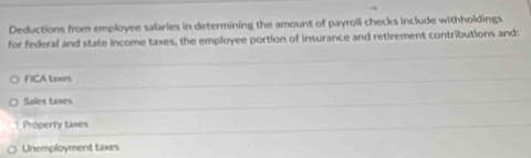 Deductions from employee salaries in determining the amount of payroll checks include withholdings
for federal and state income taxes, the employee portion of insurance and retirement contributions and:
FICA taxes
Sales taxes
Próperty taxes
Unemployment taxes