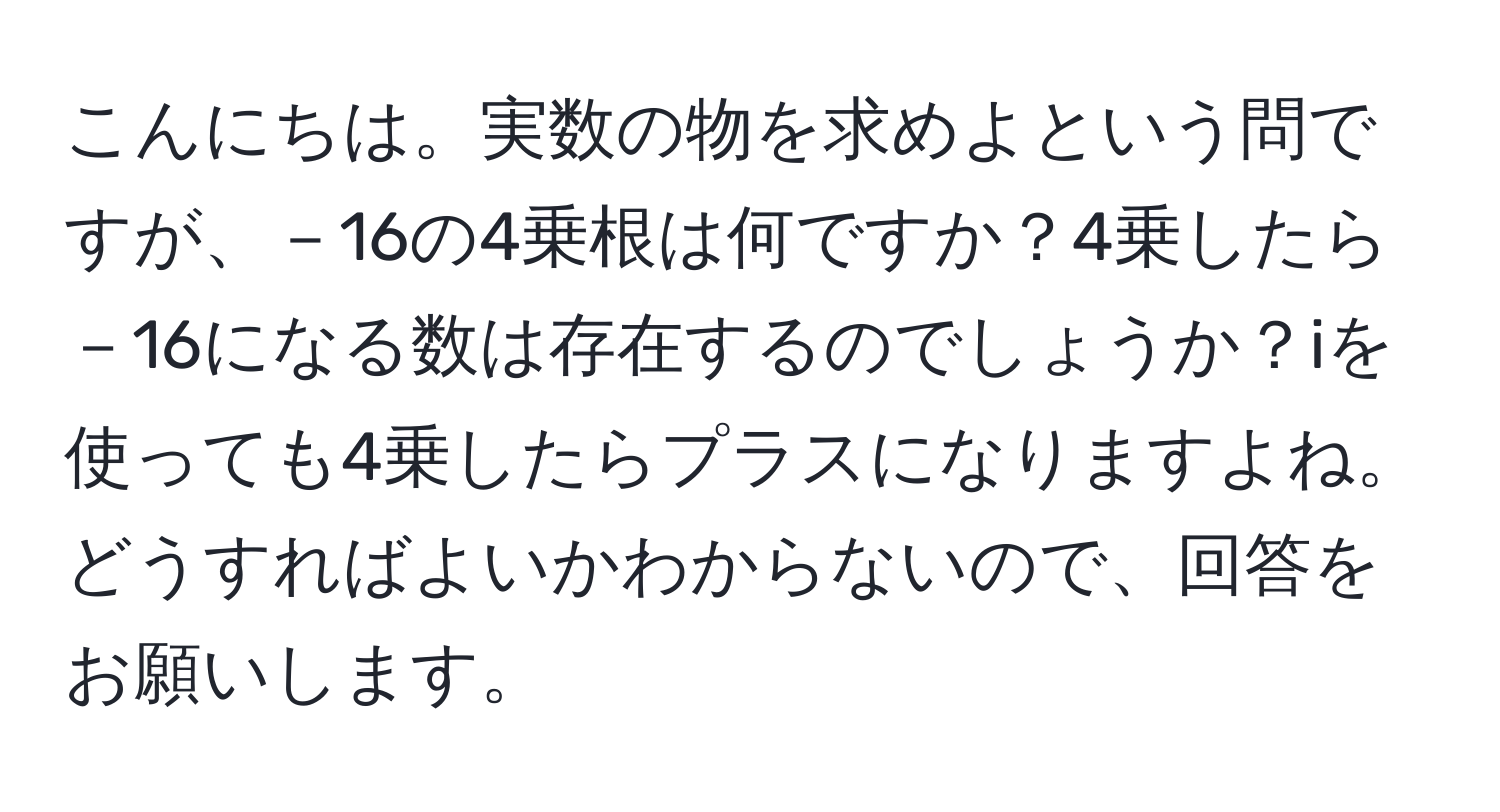 こんにちは。実数の物を求めよという問ですが、－16の4乗根は何ですか？4乗したら－16になる数は存在するのでしょうか？iを使っても4乗したらプラスになりますよね。どうすればよいかわからないので、回答をお願いします。