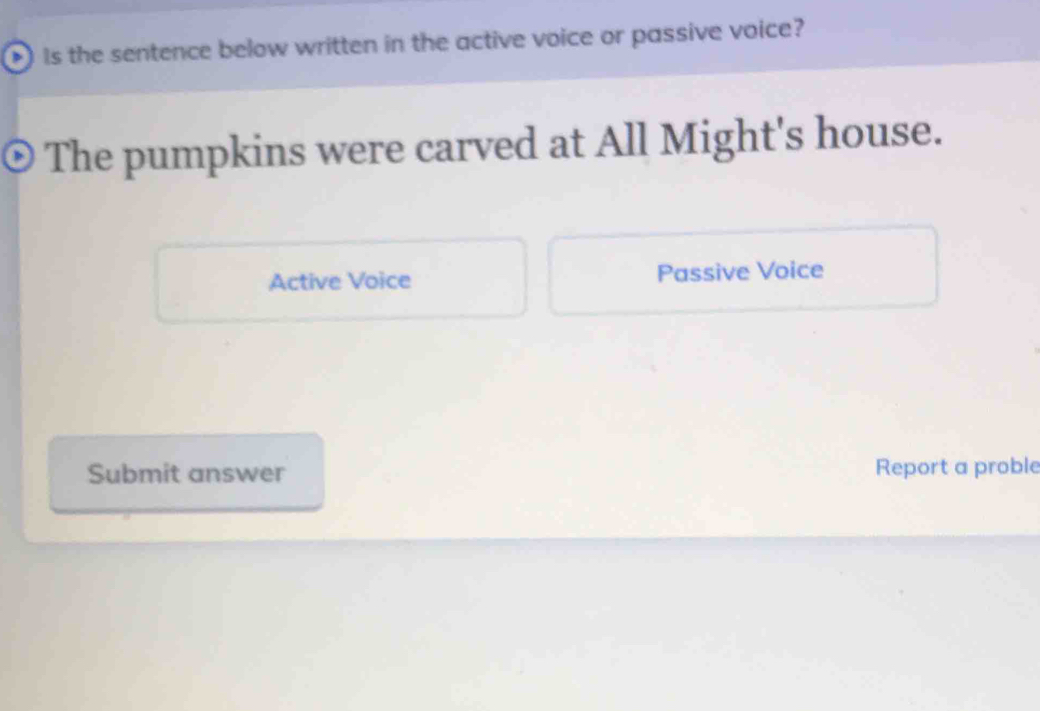 Is the sentence below written in the active voice or passive voice?
The pumpkins were carved at All Might's house.
Active Voice Passive Voice
Submit answer Report a proble