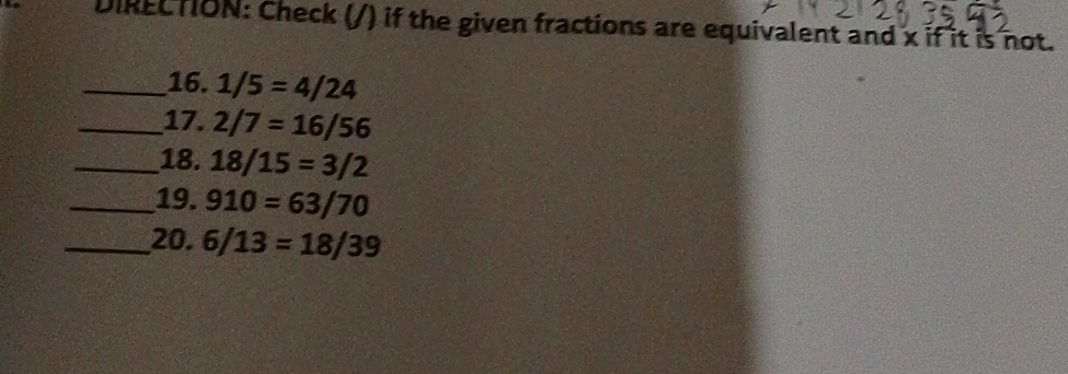 DIREC TION: Check (/) if the given fractions are equivalent and x if it is not. 
_16. 1/5=4/24
_17. 2/7=16/56
_18. 18/15=3/2
_19. 910=63/70
_20. 6/13=18/39