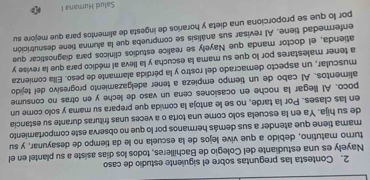 Contesta las preguntas sobre el siguiente estudio de caso 
Nayely es una estudiante del Colegio de Bachilleres, todos los días asiste a su plantel en el 
turno matutino, debido a que vive lejos de la escuela no le da tiempo de desayunar, y su 
mama tiene que atender a sus demás hermanos por lo que no observa este comportamiento 
de su hija. Ya en la escuela solo come una torta o a veces unas frituras durante su estancia 
en las clases. Por la tarde, no se le antoja la comida que prepara su mama y solo come un 
poco. AI llegar la noche en ocasiones cena un vaso de leche y en otras no consume 
alimentos. Al cabo de un tiempo empieza a tener adelgazamiento progresivo del tejído 
muscular, un aspecto demacrado del rostro y la pérdida alarmante de peso. Ella comienza 
a tener malestares por lo que su mama la escucha y la lleva al médico para que la revise y 
atienda, el doctor manda que Nayely se realice estudios clínicos para diagnosticar que 
enfermedad tiene. AI revisar sus análisis se comprueba que la alumna tiene desnutrición 
por lo que se proporciona una dieta y horarios de ingesta de alimentos para que mejore su 
Salud Humana I