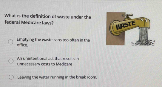 What is the definition of waste under the
federal Medicare laws?
Emptying the waste cans too often in the
office.
An unintentional act that results in
unnecessary costs to Medicare
Leaving the water running in the break room.